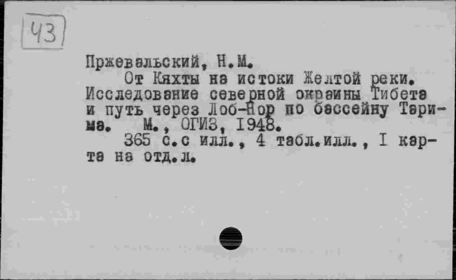 ﻿Пржевальский, Н.М.
От Кяхты на истоки Желтой реки. Исследование северной окраины Тибета и путь через Лоб-нор по бассейну Тарима. М., ОГИЗ, 1948.
365 с. с илл., 4 табл. илл., I карта на отд. л.